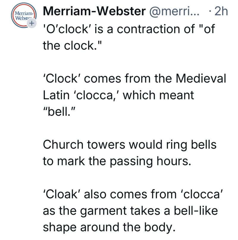 
Merriam-Webster 
 'O'clock' is a contraction of "ofthe clock."
'Clock' comes from the Medieval Latin 'clocca,' which meant
"bell."
Church towers would ring bells to mark the passing hours.
'Cloak' also comes from 'clocca' as the garment takes a bell-like shape around the body.